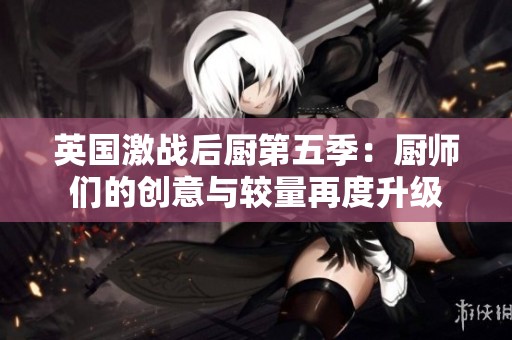 英国激战后厨第五季：厨师们的创意与较量再度升级