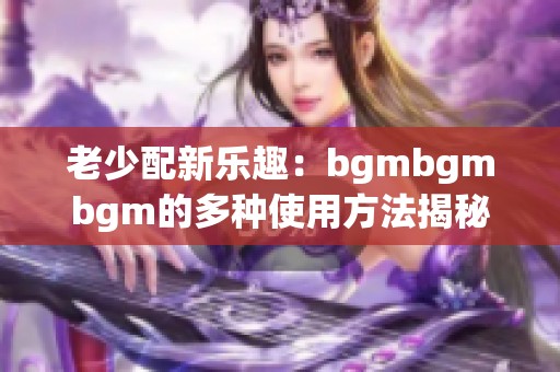老少配新乐趣：bgmbgmbgm的多种使用方法揭秘
