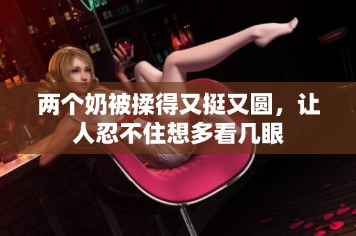 两个奶被揉得又挺又圆，让人忍不住想多看几眼