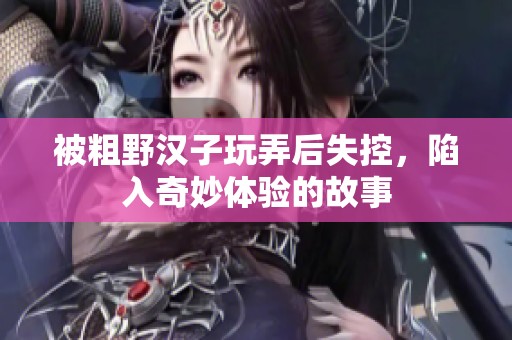 被粗野汉子玩弄后失控，陷入奇妙体验的故事