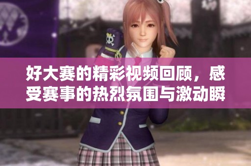 好大赛的精彩视频回顾，感受赛事的热烈氛围与激动瞬间