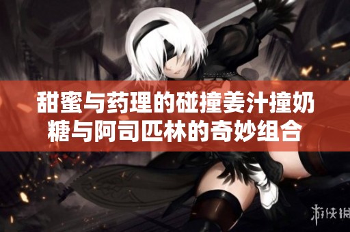 甜蜜与药理的碰撞姜汁撞奶糖与阿司匹林的奇妙组合