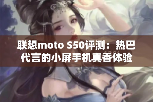 联想moto S50评测：热巴代言的小屏手机真香体验