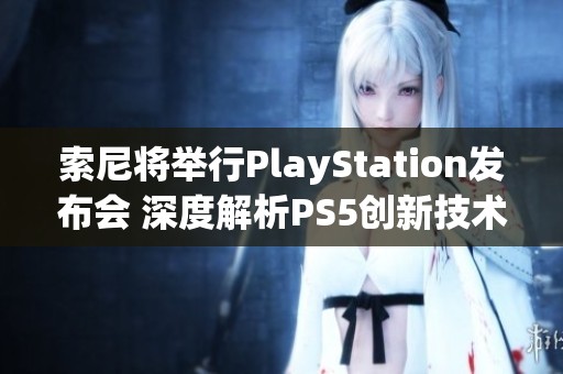 索尼将举行PlayStation发布会 深度解析PS5创新技术与未来规划