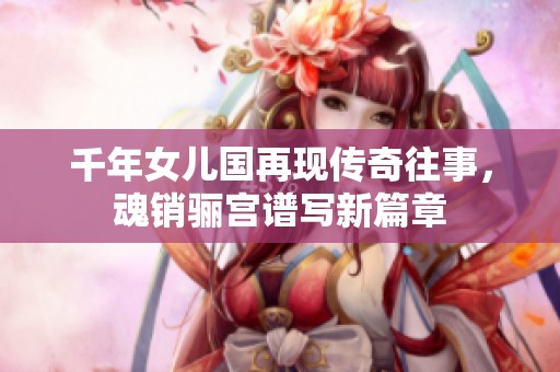 千年女儿国再现传奇往事，魂销骊宫谱写新篇章