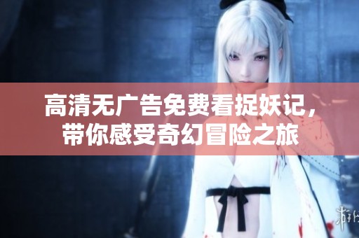 高清无广告免费看捉妖记，带你感受奇幻冒险之旅