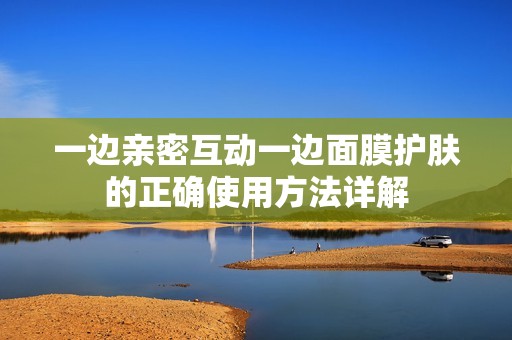 一边亲密互动一边面膜护肤的正确使用方法详解