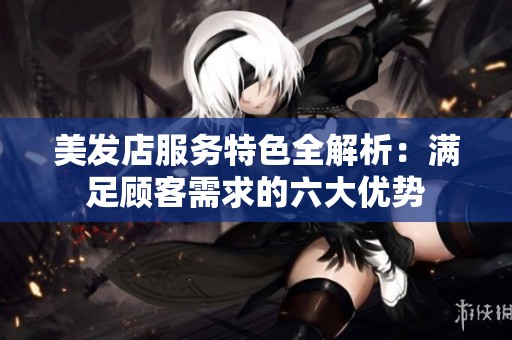 美发店服务特色全解析：满足顾客需求的六大优势