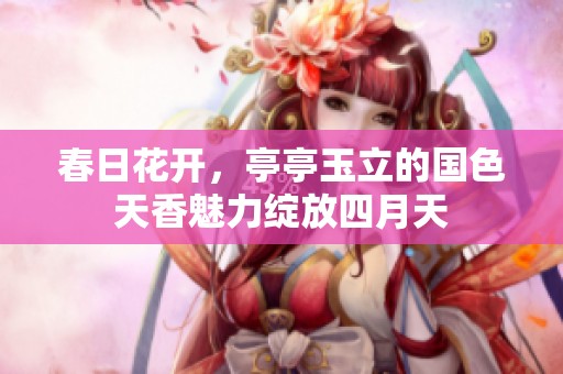 春日花开，亭亭玉立的国色天香魅力绽放四月天