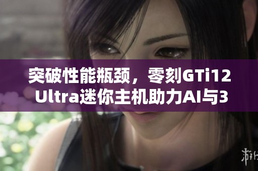 突破性能瓶颈，零刻GTi12 Ultra迷你主机助力AI与3A游戏体验