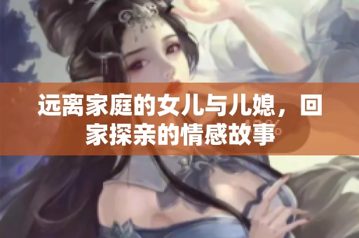 远离家庭的女儿与儿媳，回家探亲的情感故事