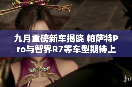 九月重磅新车揭晓 帕萨特Pro与智界R7等车型期待上市