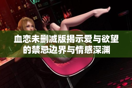 血恋未删减版揭示爱与欲望的禁忌边界与情感深渊