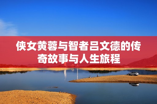 侠女黄蓉与智者吕文德的传奇故事与人生旅程