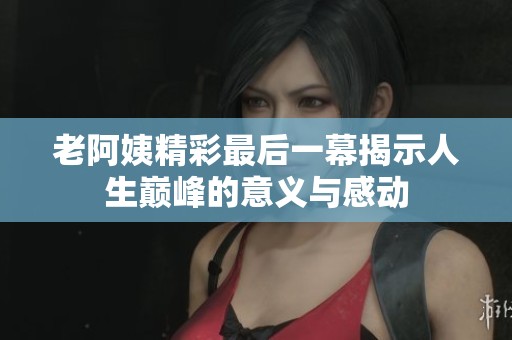 老阿姨精彩最后一幕揭示人生巅峰的意义与感动