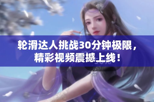 轮滑达人挑战30分钟极限，精彩视频震撼上线！