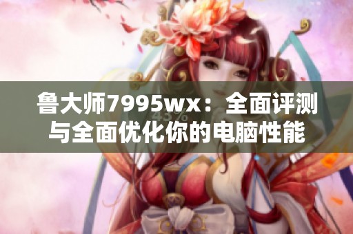 鲁大师7995wx：全面评测与全面优化你的电脑性能