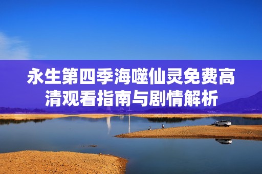 永生第四季海噬仙灵免费高清观看指南与剧情解析