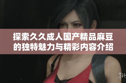 探索久久成人国产精品麻豆的独特魅力与精彩内容介绍
