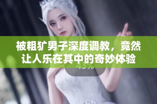 被粗犷男子深度调教，竟然让人乐在其中的奇妙体验