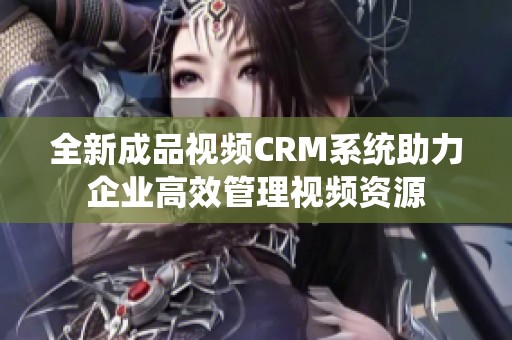 全新成品视频CRM系统助力企业高效管理视频资源