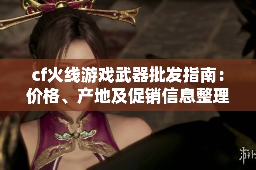 cf火线游戏武器批发指南：价格、产地及促销信息整理