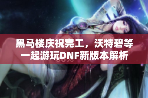 黑马楼庆祝完工，沃特碧等一起游玩DNF新版本解析
