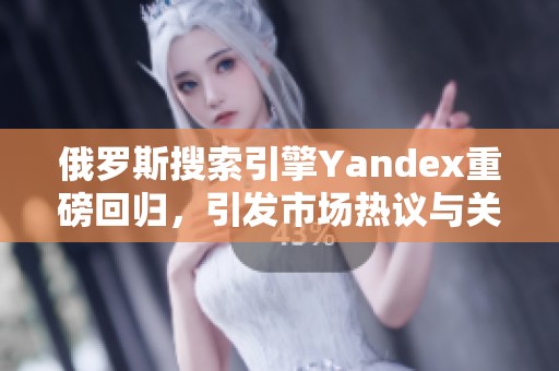 俄罗斯搜索引擎Yandex重磅回归，引发市场热议与关注
