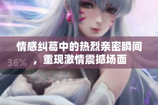 情感纠葛中的热烈亲密瞬间，重现激情震撼场面