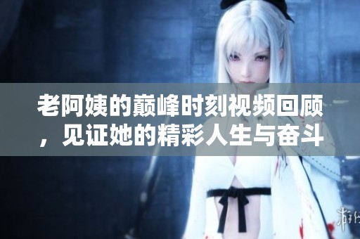 老阿姨的巅峰时刻视频回顾，见证她的精彩人生与奋斗故事