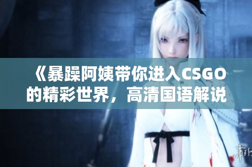 《暴躁阿姨带你进入CSGO的精彩世界，高清国语解说》