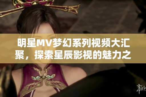 明星MV梦幻系列视频大汇聚，探索星辰影视的魅力之旅