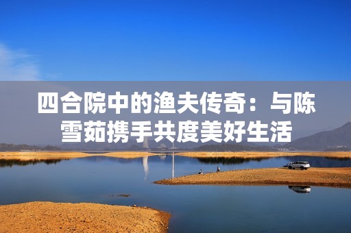 四合院中的渔夫传奇：与陈雪茹携手共度美好生活