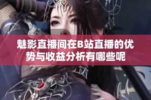 魅影直播间在B站直播的优势与收益分析有哪些呢