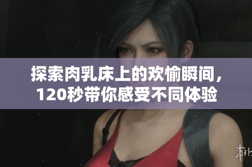 探索肉乳床上的欢愉瞬间，120秒带你感受不同体验