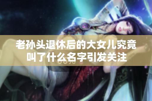 老孙头退休后的大女儿究竟叫了什么名字引发关注