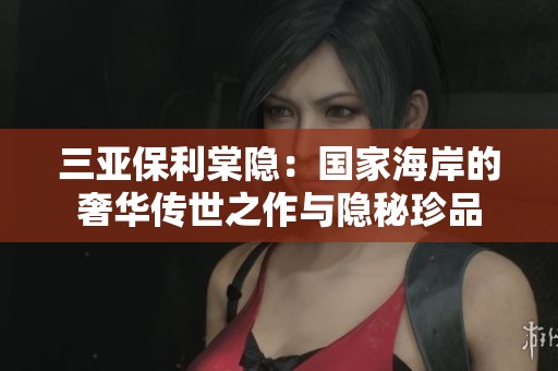 三亚保利棠隐：国家海岸的奢华传世之作与隐秘珍品