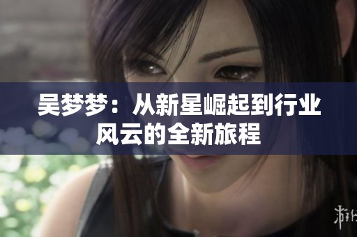 吴梦梦：从新星崛起到行业风云的全新旅程