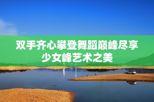 双手齐心攀登舞蹈巅峰尽享少女峰艺术之美