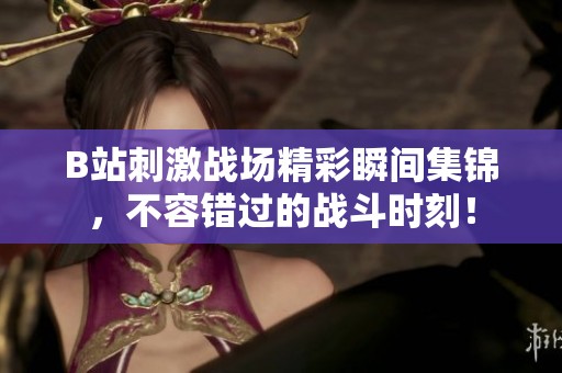 B站刺激战场精彩瞬间集锦，不容错过的战斗时刻！