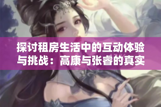 探讨租房生活中的互动体验与挑战：高康与张睿的真实故事
