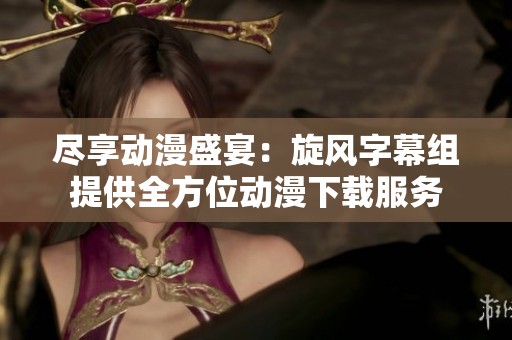 尽享动漫盛宴：旋风字幕组提供全方位动漫下载服务