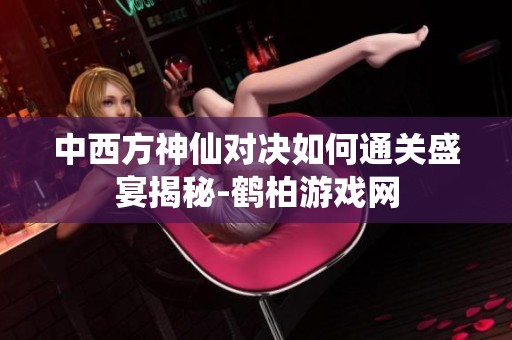 中西方神仙对决如何通关盛宴揭秘-鹤柏游戏网