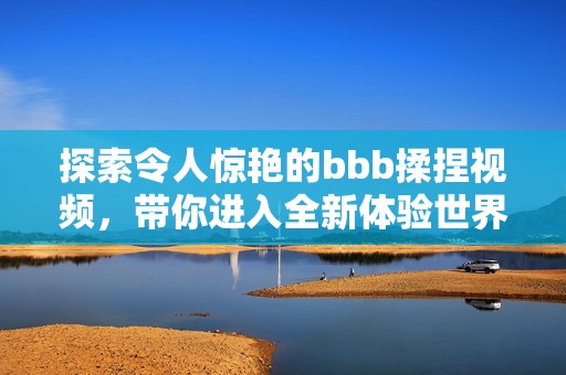 探索令人惊艳的bbb揉捏视频，带你进入全新体验世界