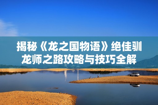揭秘《龙之国物语》绝佳驯龙师之路攻略与技巧全解