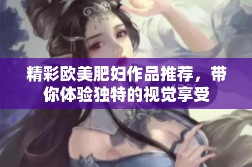 精彩欧美肥妇作品推荐，带你体验独特的视觉享受