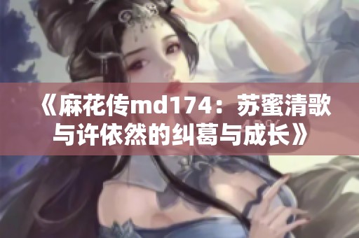 《麻花传md174：苏蜜清歌与许依然的纠葛与成长》