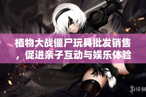植物大战僵尸玩具批发销售，促进亲子互动与娱乐体验