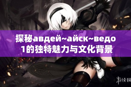探秘авдей~айск~ведо 1的独特魅力与文化背景