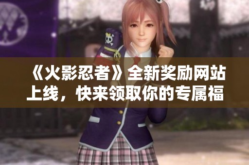 《火影忍者》全新奖励网站上线，快来领取你的专属福利！